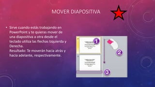 MOVER DIAPOSITIVA
• Sirve cuando estás trabajando en
PowerPoint y te quieras mover de
una diapositiva a otra desde el
teclado utiliza las flechas Izquierda y
Derecha.
Resultado: Te moverán hacia atrás y
hacia adelante, respectivamente.
 
