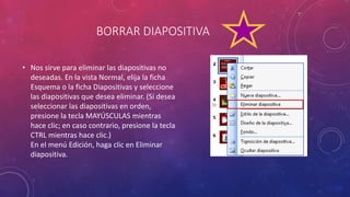 BORRAR DIAPOSITIVA
• Nos sirve para eliminar las diapositivas no
deseadas. En la vista Normal, elija la ficha
Esquema o la ficha Diapositivas y seleccione
las diapositivas que desea eliminar. (Si desea
seleccionar las diapositivas en orden,
presione la tecla MAYÚSCULAS mientras
hace clic; en caso contrario, presione la tecla
CTRL mientras hace clic.)
En el menú Edición, haga clic en Eliminar
diapositiva.
 
