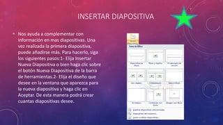 INSERTAR DIAPOSITIVA
• Nos ayuda a complementar con
información en mas diapositivas. Una
vez realizada la primera diapositiva,
puede añadirse más. Para hacerlo, siga
los siguientes pasos:1- Elija Insertar
Nueva Diapositiva o bien haga clic sobre
el botón Nueva Diapositiva de la barra
de herramientas.2- Elija el diseño que
desee en la ventana que aparezca para
la nueva diapositiva y haga clic en
Aceptar. De esta manera podrá crear
cuantas diapositivas desee.
 