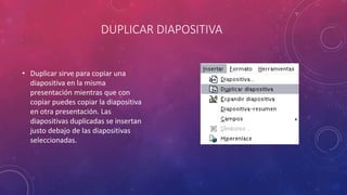 DUPLICAR DIAPOSITIVA
• Duplicar sirve para copiar una
diapositiva en la misma
presentación mientras que con
copiar puedes copiar la diapositiva
en otra presentación. Las
diapositivas duplicadas se insertan
justo debajo de las diapositivas
seleccionadas.
 