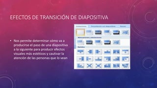 EFECTOS DE TRANSICIÓN DE DIAPOSITIVA
• Nos permite determinar cómo va a
producirse el paso de una diapositiva
a la siguiente para producir efectos
visuales más estéticos y cautivar la
atención de las personas que lo vean
 