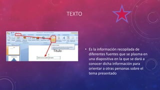 TEXTO
• Es la información recopilada de
diferentes fuentes que se plasma en
una diapositiva en la que se dará a
conocer dicha información para
orientar a otras personas sobre el
tema presentado
 