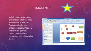 IMÁGENES
• Incluir imágenes en una
presentación la hará más
interesante y atractiva.
Tambien añadir fotos,
imágenes prediseñadas y
capturas de pantalla
sirven para ayudar a
comunicar con eficacia las
ideas.
 
