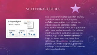 SELECCIONAR OBJETOS
Para seleccionar objetos que están ocultos,
apilados o detrás de texto, haga clic
en Seleccionar objetos y, a continuación,
dibuje un cuadro sobre los objetos.
Para abrir el panel de tareas en el que puede
seleccionar, realizar una selección múltiple,
mostrar, ocultar o cambiar el orden de los
objetos, haga clic en Panel de selección y
luego en las opciones que desee. Para
seleccionar otros objetos, como imágenes,
gráficos SmartArt o diagramas, presione y
mantenga presionada la tecla CTRL mientras
selecciona los objetos.
 
