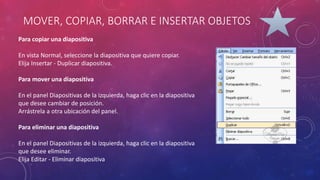 MOVER, COPIAR, BORRAR E INSERTAR OBJETOS
Para copiar una diapositiva
En vista Normal, seleccione la diapositiva que quiere copiar.
Elija Insertar - Duplicar diapositiva.
Para mover una diapositiva
En el panel Diapositivas de la izquierda, haga clic en la diapositiva
que desee cambiar de posición.
Arrástrela a otra ubicación del panel.
Para eliminar una diapositiva
En el panel Diapositivas de la izquierda, haga clic en la diapositiva
que desee eliminar.
Elija Editar - Eliminar diapositiva
 