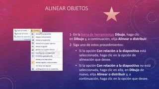 ALINEAR OBJETOS
1- En la barra de herramientas Dibujo, haga clic
en Dibujo y, a continuación, elija Alinear o distribuir.
2- Siga uno de estos procedimientos:
• Si la opción Con relación a la diapositiva está
seleccionada, haga clic en la opción de
alineación que desee.
• Si la opción Con relación a la diapositiva no está
seleccionada, haga clic en ella, en Dibujo de
nuevo, elija Alinear o distribuir y, a
continuación, haga clic en la opción que desee.
 