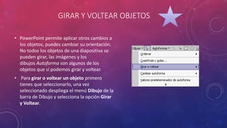 GIRAR Y VOLTEAR OBJETOS
• PowerPoint permite aplicar otros cambios a
los objetos, puedes cambiar su orientación.
No todos los objetos de una diapositiva se
pueden girar, las imágenes y los
dibujos Autoforma son algunos de los
objetos que sí podemos girar y voltear.
• Para girar o voltear un objeto primero
tienes que seleccionarlo, una vez
seleccionado despliega el menú Dibujo de la
barra de Dibujo y selecciona la opción Girar
y Voltear.
 