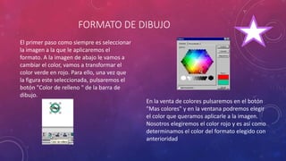 FORMATO DE DIBUJO
El primer paso como siempre es seleccionar
la imagen a la que le aplicaremos el
formato. A la imagen de abajo le vamos a
cambiar el color, vamos a transformar el
color verde en rojo. Para ello, una vez que
la figura este seleccionada, pulsaremos el
botón "Color de relleno " de la barra de
dibujo.
En la venta de colores pulsaremos en el botón
"Mas colores" y en la ventana podremos elegir
el color que queramos aplicarle a la imagen.
Nosotros elegiremos el color rojo y es así como
determinamos el color del formato elegido con
anterioridad
 