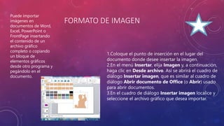 FORMATO DE IMAGEN
1.Coloque el punto de inserción en el lugar del
documento donde desee insertar la imagen.
2.En el menú Insertar, elija Imagen y, a continuación,
haga clic en Desde archivo. Así se abrirá el cuadro de
diálogo Insertar imagen, que es similar al cuadro de
diálogo Abrir documento de Office (o Abrir) usado
para abrir documentos.
3.En el cuadro de diálogo Insertar imagen localice y
seleccione el archivo gráfico que desea importar.
Puede importar
imágenes en
documentos de Word,
Excel, PowerPoint o
FrontPage insertando
el contenido de un
archivo gráfico
completo o copiando
un bloque de
elementos gráficos
desde otro programa y
pegándolo en el
documento.
 