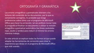 ORTOGRAFÍA Y GRAMÁTICA
Los errores ortográficos y gramaticales distraen a los
lectores del contenido de los documentos, por lo que es
conveniente corregirlos. Es probable que tenga
preferencias sobre cómo usar el programa de Microsoft
Office para hacer la corrección: tal vez prefiere revisar toda
la ortografía al finalizar un documento o utilizar la revisión
ortográfica y gramatical automática (las líneas onduladas
rojas, azules y verdes) para reducir al mínimo los errores
mientras trabaja.
En este artículo se explican todas las formas en que puede
adaptar las herramientas de corrección para crear la
experiencia que desea en el programa de Microsoft Office
que esté usando.
 