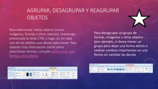 AGRUPAR, DESAGRUPAR Y REAGRUPAR
OBJETOS
Para seleccionar varios objetos (como
imágenes, formas u otros objetos), mantenga
presionada la tecla CTRL y haga clic en cada
uno de los objetos que desee seleccionar. Para
obtener más información sobre cómo
seleccionar formas, consulte Seleccionar una
forma u otro objeto.
Para desagrupar un grupo de
formas, imágenes u otros objetos
(por ejemplo, si desea mover un
grupo pero dejar una forma detrás o
realizar cambios importantes en una
forma sin cambiar las demás
 