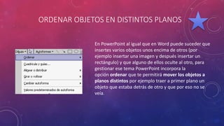 ORDENAR OBJETOS EN DISTINTOS PLANOS
En PowerPoint al igual que en Word puede suceder que
insertes varios objetos unos encima de otros (por
ejemplo insertar una imagen y después insertar un
rectángulo) y que alguno de ellos oculte al otro, para
gestionar ese tema PowerPoint incorpora la
opción ordenar que te permitirá mover los objetos a
planos distintos por ejemplo traer a primer plano un
objeto que estaba detrás de otro y que por eso no se
veía.
 