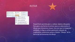 ROTAR
PowerPoint permite girar y voltear objetos dibujados.
Para girar una forma el primer paso es seleccionar el
dibujo que deseamos mover, Una vez que lo tengamos
señalado, la figura señala aparecerá rodeado de
cuadraditos, podremos pulsar el botón "Dibujo" de la
barra de herramientas de dibujo
 