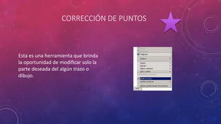 CORRECCIÓN DE PUNTOS
Esta es una herramienta que brinda
la oportunidad de modificar solo la
parte deseada del algún trazo o
dibujo.
 