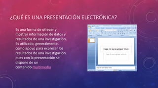 ¿QUÉ ES UNA PRESENTACIÓN ELECTRÓNICA?
Es una forma de ofrecer y
mostrar información de datos y
resultados de una investigación.
Es utilizado, generalmente,
como apoyo para expresar los
resultados de una investigación
pues con la presentación se
dispone de un
contenido multimedia
 