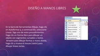 DISEÑO A MANOS LIBRES
En la barra de herramientas Dibujo, haga clic
en Autoformas y, a continuación, seleccione
Líneas. Siga uno de estos procedimientos:
Haga clic en Forma libre para dibujar un
objeto con segmentos curvados y rectos.
Arrastre para dibujar formas a mano alzada,
haga clic y mueva el mouse (ratón) para
dibujar líneas rectas.
 