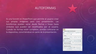 AUTOFORMAS
Es una función en PowerPoint que permite al usuario crear
sus propias imágenes para una presentación. Las
Autoformas pueden variar desde flechas y líneas hasta
símbolos que pueden ser modificados por el usuario.
Cuando las formas están completas, pueden colocarse en
la diapositiva, convirtiéndose en parte de la presentación.
 