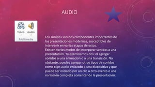 AUDIO
Los sonidos son dos componentes importantes de
las presentaciones modernas, susceptibles de
intervenir en varias etapas de estos.
Existen varios modos de incorporar sonidos a una
presentación. Ya examinamos dos: el agregar
sonidos a una animación o a una transición. No
obstante, puedes agregar otros tipos de sonidos
como clips audio enlazado a una diapositiva y que
puede ser iniciado por un clic u otro evento o una
narración completa comentando la presentación.
 