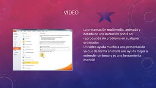 VIDEO
La presentación multimedia, animada y
dotada de una narración podrá ser
reproducida sin problema en cualquier
ordenador.
Un video ayuda mucho a una presentación
ya que de forma animada nos ayuda mejor a
entender un tema y es una herramienta
esencial
 