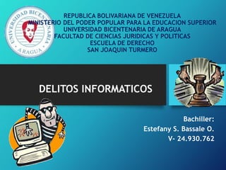 DELITOS INFORMATICOS
Bachiller:
Estefany S. Bassale O.
V- 24.930.762
REPUBLICA BOLIVARIANA DE VENEZUELA
MINISTERIO DEL PODER POPULAR PARA LA EDUCACION SUPERIOR
UNIVERSIDAD BICENTENARIA DE ARAGUA
FACULTAD DE CIENCIAS JURIDICAS Y POLITICAS
ESCUELA DE DERECHO
SAN JOAQUIN TURMERO
 