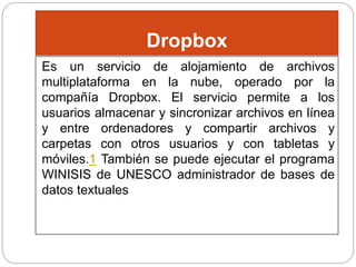 Dropbox
Es un servicio de alojamiento de archivos
multiplataforma en la nube, operado por la
compañía Dropbox. El servicio permite a los
usuarios almacenar y sincronizar archivos en línea
y entre ordenadores y compartir archivos y
carpetas con otros usuarios y con tabletas y
móviles.1 También se puede ejecutar el programa
WINISIS de UNESCO administrador de bases de
datos textuales
 