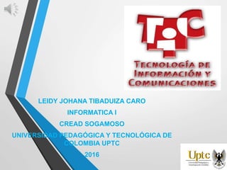 LEIDY JOHANA TIBADUIZA CARO
INFORMATICA I
CREAD SOGAMOSO
UNIVERSIDAD PEDAGÓGICA Y TECNOLÓGICA DE
COLOMBIA UPTC
2016
 