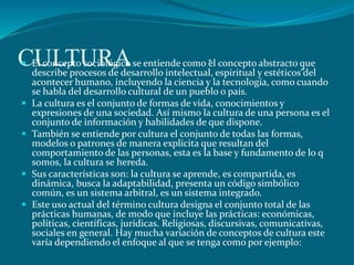 CULTURA El concepto sociológico se entiende como “el concepto abstracto que
describe procesos de desarrollo intelectual, espiritual y estéticos”del
acontecer humano, incluyendo la ciencia y la tecnología, como cuando
se habla del desarrollo cultural de un pueblo o país.
 La cultura es el conjunto de formas de vida, conocimientos y
expresiones de una sociedad. Así mismo la cultura de una persona es el
conjunto de información y habilidades de que dispone.
 También se entiende por cultura el conjunto de todas las formas,
modelos o patrones de manera explícita que resultan del
comportamiento de las personas, esta es la base y fundamento de lo q
somos, la cultura se hereda.
 Sus características son: la cultura se aprende, es compartida, es
dinámica, busca la adaptabilidad, presenta un código simbólico
común, es un sistema arbitral, es un sistema integrado.
 Este uso actual del término cultura designa el conjunto total de las
prácticas humanas, de modo que incluye las prácticas: económicas,
políticas, científicas, jurídicas. Religiosas, discursivas, comunicativas,
sociales en general. Hay mucha variación de conceptos de cultura este
varía dependiendo el enfoque al que se tenga como por ejemplo:
 