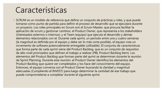 Características
◦ SCRUM es un modelo de referencia que define un conjunto de prácticas y roles, y que puede
tomarse como punto de partida para definir el proceso de desarrollo que se ejecutará durante
un proyecto. Los roles principales en Scrum son el Scrum Master, que procura facilitar la
aplicación de scrum y gestionar cambios, el Product Owner, que representa a los stakeholders
(interesados externos o internos), y el Team (equipo) que ejecuta el desarrollo y demás
elementos relacionados con el. Durante cada sprint, un periodo entre una y cuatro semanas
(la magnitud es definida por el equipo y debe ser lo más corta posible), el equipo crea un
incremento de software potencialmente entregable (utilizable). El conjunto de características
que forma parte de cada sprint viene del Product Backlog, que es un conjunto de requisitos
de alto nivel priorizados que definen el trabajo a realizar (PBI, Product Backlog Item). Los
elementos del Product Backlog que forman parte del sprint se determinan durante la reunión
de Sprint Planning. Durante esta reunión, el Product Owner identifica los elementos del
Product Backlog que quiere ver completados y los hace del conocimiento del equipo.
Entonces, el equipo conversa con el Product Owner buscando la claridad y magnitud
adecuadas (Cumpliendo el INVEST) para luego determinar la cantidad de ese trabajo que
puede comprometerse a completar durante el siguiente sprint.
 