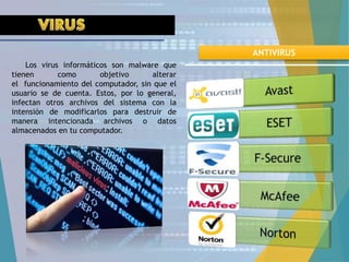 Los virus informáticos son malware que
tienen como objetivo alterar
el funcionamiento del computador, sin que el
usuario se de cuenta. Estos, por lo general,
infectan otros archivos del sistema con la
intensión de modificarlos para destruir de
manera intencionada archivos o datos
almacenados en tu computador.
ANTIVIRUS
 