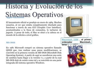 Historia y Evolución de los
Sistemas OperativosApple Macintosh
El lanzamiento oficial se produjo en enero de 1984. Muchos
usuarios, al ver que estaba completamente diseñado para
funcionar a través de una GUI (Graphic User Interface),
acostumbrados a la línea de comandos, lo tacharon de
juguete. A pesar de todo, el Mac se situó a la cabeza en el
mundo de la edición a nivel gráfico.
MS-DOS
En 1981 Microsoft compró un sistema operativo llamado
QDOS que, tras realizar unas pocas modificaciones, se
convirtió en la primera versión de MS-DOS (MicroSoft Disk
Operating System). A partir de aquí se sucedieron una serie
de cambios hasta llegar a la versión 7.1, a partir de la cual
MS-DOS dejó de existir como tal y se convirtió en una parte
integrada del sistema operativo Windows.
Macintosh 128K , el primer
ordenador Macintosh,
lanzado en 1984.
 