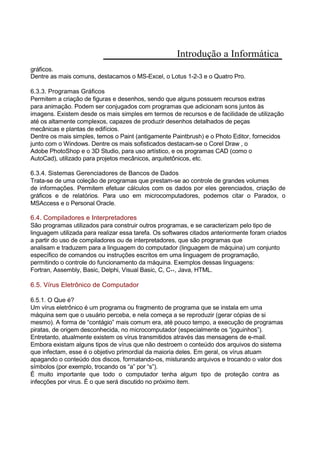 Introdução a Informática
gráficos.
Dentre as mais comuns, destacamos o MS-Excel, o Lotus 1-2-3 e o Quatro Pro.
6.3.3. Programas Gráficos
Permitem a criação de figuras e desenhos, sendo que alguns possuem recursos extras
para animação. Podem ser conjugados com programas que adicionam sons juntos às
imagens. Existem desde os mais simples em termos de recursos e de facilidade de utilização
até os altamente complexos, capazes de produzir desenhos detalhados de peças
mecânicas e plantas de edifícios.
Dentre os mais simples, temos o Paint (antigamente Paintbrush) e o Photo Editor, fornecidos
junto com o Windows. Dentre os mais sofisticados destacam-se o Corel Draw , o
Adobe PhotoShop e o 3D Studio, para uso artístico, e os programas CAD (como o
AutoCad), utilizado para projetos mecânicos, arquitetônicos, etc.
6.3.4. Sistemas Gerenciadores de Bancos de Dados
Trata-se de uma coleção de programas que prestam-se ao controle de grandes volumes
de informações. Permitem efetuar cálculos com os dados por eles gerenciados, criação de
gráficos e de relatórios. Para uso em microcomputadores, podemos citar o Paradox, o
MSAccess e o Personal Oracle.
6.4. Compiladores e Interpretadores
São programas utilizados para construir outros programas, e se caracterizam pelo tipo de
linguagem utilizada para realizar essa tarefa. Os softwares citados anteriormente foram criados
a partir do uso de compiladores ou de interpretadores, que são programas que
analisam e traduzem para a linguagem do computador (linguagem de máquina) um conjunto
específico de comandos ou instruções escritos em uma linguagem de programação,
permitindo o controle do funcionamento da máquina. Exemplos dessas linguagens:
Fortran, Assembly, Basic, Delphi, Visual Basic, C, C++, Java, HTML.
6.5. Vírus Eletrônico de Computador
6.5.1. O Que é?
Um vírus eletrônico é um programa ou fragmento de programa que se instala em uma
máquina sem que o usuário perceba, e nela começa a se reproduzir (gerar cópias de si
mesmo). A forma de “contágio” mais comum era, até pouco tempo, a execução de programas
piratas, de origem desconhecida, no microcomputador (especialmente os “joguinhos”).
Entretanto, atualmente existem os vírus transmitidos através das mensagens de e-mail.
Embora existam alguns tipos de vírus que não destroem o conteúdo dos arquivos do sistema
que infectam, esse é o objetivo primordial da maioria deles. Em geral, os vírus atuam
apagando o conteúdo dos discos, formatando-os, misturando arquivos e trocando o valor dos
símbolos (por exemplo, trocando os “a” por “s”).
É muito importante que todo o computador tenha algum tipo de proteção contra as
infecções por virus. É o que será discutido no próximo item.
 