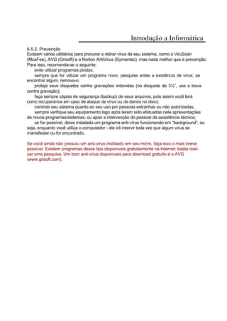 Introdução a Informática
6.5.2. Prevenção
Existem vários utilitários para procurar e retirar virus de seu sistema, como o ViruScan
(McaFee), AVG (Grisoft) e o Norton AntiVirus (Symantec), mas nada melhor que a prevenção.
Para isso, recomenda-se o seguinte:
evite utilizar programas piratas;
sempre que for utilizar um programa novo, pesquise antes a existência de vírus; se
encontrar algum, remova-o;
proteja seus disquetes contra gravações indevidas (no disquete de 3½”, use a trava
contra gravação);
faça sempre cópias de segurança (backup) de seus arquivos, pois assim você terá
como recuperá-los em caso de ataque de vírus ou de danos no disco;
controle seu sistema quanto ao seu uso por pessoas estranhas ou não autorizadas;
sempre verifique seu equipamento logo após terem sido efetuadas nele apresentações
de novos programas/sistemas, ou após a intervenção do pessoal da assistência técnica;
se for possível, deixe instalado um programa anti-vírus funcionando em “background”, ou
seja, enquanto você utiliza o computador - ele irá intervir toda vez que algum vírus se
manisfestar ou for encontrado.
Se você ainda não possuiu um anti-virus instalado em seu micro, faça isso o mais breve
possível. Existem programas desse tipo disponíveis gratuitamente na Internet: basta reali-
zar uma pesquisa. Um bom anti-vírus disponíveis para download gratuíto é o AVG
(www.grisoft.com).
 