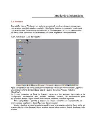Introdução a Informática
7.2. Windows
Como já foi visto, o Windows é um sistema operacional, sendo um dos primeiros progra-
mas a serem executados pelo computador. Sua função é deixar o computador pronto para
operação. Através de um ambiente multitarefa, o Windows gerencia todo o processamento
do computador, permitindo ao usuário executar vários programas simultaneamente.
7.2.1. Tela Inicial - Área de Trabalho
Após a inicialização do computador (procedimento de entrada em funcionamento), aparece
uma tela semelhante à mostrada ao lado: é o que se denomina Área de Trabalho
(“DeskTop”).
Os Ícones presentes na Área de Trabalho dependem dos recursos disponíveis e da
configuração estabelecida pelo usuário, variando, portanto, de equipamento para
equipamento. Porém, alguns ícones estão sempre presentes, como os seguintes:
Meu Computador - permite o acesso aos discos existentes no equipamento, às
impressoras e a aplicativos de configuração do computador.
Lixeira - local de armazenamento temporário para os arquivos excluídos. Caso tenha se
arrependido de excluir (apagar) algum arquivo, é possível recuperá-lo. Isso é detalhado mais
adiante.
 