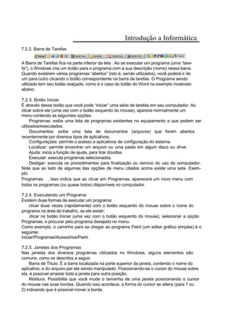 Introdução a Informática
7.2.2. Barra de Tarefas
A Barra de Tarefas fica na parte inferior da tela . Ao se executar um programa (uma “tare-
fa”), o Windows cria um botão para o programa com a sua descrição (nome) nessa barra.
Quando existirem vários programas “abertos” (isto é, sendo utilizados), você poderá ir de
um para outro clicando o botão correspondente na barra de tarefas. O Programa sendo
utilizado tem seu botão realçado, como é o caso do botão do Word no exemplo mostrado
abaixo.
7.2.3. Botão Iniciar
É através desse botão que você pode “iniciar” uma série de tarefas em seu computador. Ao
clicar sobre ele (uma vez com o botão esquerdo do mouse), aparece normalmente um
menu contendo as seguintes opções:
Programas: exibe uma lista de programas existentes no equipamento e que podem ser
utilizados/executados.
Documentos: exibe uma lista de documentos (arquivos) que foram abertos
recentemente por diversos tipos de aplicativos.
Configurações: permite o acesso a aplicativos de configuração do sistema.
Localizar: permite encontrar um arquivo ou uma pasta em algum disco ou drive.
Ajuda: inicia a função de ajuda, para tirar dúvidas.
Executar: executa programas selecionados.
Desligar: executa os procedimentos para finalização ou reinício do uso do computador.
Note que ao lado de algumas das opções de menu citados acima existe uma seta. Exem-
plo:
Programas . Isso indica que ao clicar em Programas, aparecerá um novo menu com
todos os programas (ou quase todos) disponíveis no computador.
7.2.4. Executando um Programa
Existem duas formas de executar um programa:
clicar duas vezes (rapidamente) com o botão esquerdo do mouse sobre o ícone do
programa na área de trabalho, se ele existir;
clicar no botão Iniciar (uma vez com o botão esquerdo do mouse), selecionar a opção
Programas, e procurar pelo programa desejado no menu.
Como exemplo, o caminho para se chegar ao programa Paint (um editor gráfico simples) é o
seguinte:
Iniciar/Programas/Acessórios/Paint.
7.2.5. Janelas dos Programas
Nas janelas dos diversos programas utilizados no Windows, alguns elementos são
comuns, como os descritos a seguir.
Barra de Título. É a barra localizada na parte superior da janela, contendo o nome do
aplicativo, e do arquivo por ele sendo manipulado. Posicionando-se o cursor do mouse sobre
ela, é possível arrastar toda a janela para outra posição.
Moldura. Possibilita que você mude o tamanho de uma janela posicionando o cursor
do mouse nas suas bordas. Quando isso acontece, a forma do cursor se altera (para 1 ou
2) indicando que é possível mover a borda.
 