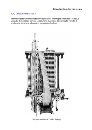 Introdução a Informática
1. O QUE É INFORMÁTICA?
Informática pode ser considerada como significando “informação automática”, ou seja, a
utilização de métodos e técnicas no tratamento automático da informação. Para tal, é
preciso uma ferramenta adequada: o computador eletrônico.
Máquina Analítica de Charles Babbage
 