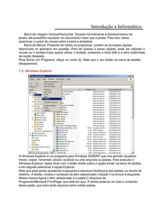 Introdução a Informática
Barra de rolagem Vertical/Horizontal. Situada normalmente à direita/embaixo da
janela, ela possibilita visualizar um documento maior que a janela. Para isso, basta
posicionar o cursor do mouse sobre a barra e arrastá-la.
Barra de Menus. Presente em todos os programas, contém as principais opções
disponíveis no aplicativo em questão. Para ter acesso a essas opções, pode ser utilizado o
mouse ou o teclado.Caso queira utilizar o teclado, pressione a tecla [Alt] e a letra sublinhada
da opção desejada.
Para fechar um Programa, clique no ícone [X]. Note que o seu botão na barra de tarefas
desaparecerá.
7.3. Windows Explorer
O Windows Explorer é um programa para Windows 95/98/NT que nos permite visualizar,
mover, copiar, renomear, excluir, localizar ou criar arquivos ou pastas. Para executar o
Windows Explorer, basta clicar com o botão direito sobre a opção Iniciar na barra de tarefas,
e em seguida selecionar a opção Explorar.
Note que essa janela apresenta à esquerda a estrutura hierárquica das pastas, ou árvore de
diretório. À direita, mostra o conteúdo do item selecionado (“clicado”) na árvore à esquerda.
Nessa mesma figura o item selecionado é a pasta C:Arquivos de
ProgramasMicrosoft FrontPage, que está em azul. À direita pode-se ver todo o conteúdo
dessa pasta, que inclui tanto arquivos como outras pastas.
 