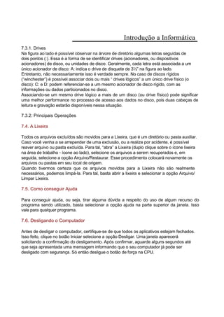 Introdução a Informática
7.3.1. Drives
Na figura ao lado é possível observar na árvore de diretório algumas letras seguidas de
dois pontos (:). Essa é a forma de se identificar drives (acionadores, ou dispositivos
acionadores) de disco, ou unidades de disco. Geralmente, cada letra está associada a um
único acionador de disco: A: indica o drive de disquete de 3½” na figura ao lado.
Entretanto, não necessariamente isso é verdade sempre. No caso de discos rígidos
(“winchester”) é possível associar dois ou mais “ drives lógicos” a um único drive físico (o
disco): C: e D: podem referenciar-se a um mesmo acionador de disco rígido, com as
informações ou dados particionados no disco.
Associando-se um mesmo drive lógico a mais de um disco (ou drive físico) pode significar
uma melhor performance no processo de acesso aos dados no disco, pois duas cabeças de
leitura e gravação estarão disponíveis nessa situação.
7.3.2. Principais Operações
7.4. A Lixeira
Todos os arquivos excluídos são movidos para a Lixeira, que é um diretório ou pasta auxiliar.
Caso você venha a se arrepender de uma exclusão, ou a realize por acidente, é possível
reaver arquivo ou pasta excluída. Para tal, “abra” a Lixeira (duplo clique sobre o ícone lixeira
na área de trabalho - ícone ao lado), selecione os arquivos a serem recuperados e, em
seguida, selecione a opção Arquivo/Restaurar. Esse procedimento colocará novamente os
arquivos ou pastas em seu local de origem.
Quando tivermos certeza que os arquivos movidos para a Lixeira não são realmente
necessários, podemos limpá-la. Para tal, basta abrir a lixeira e selecionar a opção Arquivo/
Limpar Lixeira.
7.5. Como conseguir Ajuda
Para conseguir ajuda, ou seja, tirar alguma dúvida a respeito do uso de algum recurso do
programa sendo utilizado, basta selecionar a opção ajuda na parte superior da janela. Isso
vale para qualquer programa.
7.6. Desligando o Computador
Antes de desligar o computador, certifique-se de que todos os aplicativos estejam fechados.
Isso feito, clique no botão Iniciar selecione a opção Desligar. Uma janela aparecerá
solicitando a confirmação do desligamento. Após confirmar, aguarde alguns segundos até
que seja apresentada uma mensagem informando que o seu computador já pode ser
desligado com segurança. Só então desligue o botão de força na CPU.
 