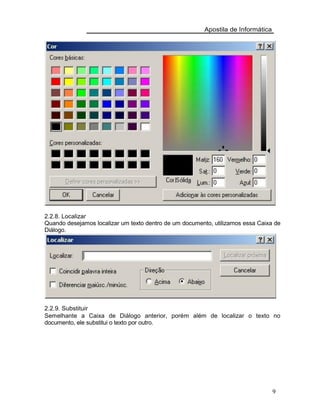 Apostila de Informática
2.2.8. Localizar
Quando desejamos localizar um texto dentro de um documento, utilizamos essa Caixa de
Diálogo.
2.2.9. Substituir
Semelhante a Caixa de Diálogo anterior, porém além de localizar o texto no
documento, ele substitui o texto por outro.
9
 