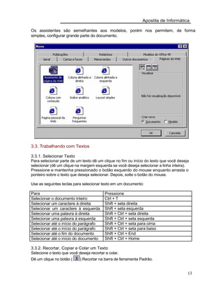 Apostila de Informática
Os assistentes são semelhantes aos modelos, porém nos permitem, de forma
simples, configurar grande parte do documento.
3.3. Trabalhando com Textos
3.3.1. Selecionar Texto
Para selecionar parte de um texto dê um clique no fim ou início do texto que você deseja
selecionar (dê um clique na margem esquerda se você deseja selecionar a linha inteira).
Pressione e mantenha pressionado o botão esquerdo do mouse enquanto arrasta o
ponteiro sobre o texto que deseja selecionar. Depois, solte o botão do mouse.
Use as seguintes teclas para selecionar texto em um documento:
Para
Selecionar o documento inteiro
Selecionar um caractere à direita
Selecionar um caractere à esquerda
Selecionar uma palavra à direita
Selecionar uma palavra à esquerda
Selecionar até o início do parágrafo
Selecionar até o início do parágrafo
Selecionar até o fim do documento
Selecionar até o início do documento
Pressione
Ctrl + T
Shift + seta direita
Shift + seta esquerda
Shift + Ctrl + seta direita
Shift + Ctrl + seta esquerda
Shift + Ctrl + seta para cima
Shift + Ctrl + seta para baixo
Shift + Ctrl + End
Shift + Ctrl + Home
3.3.2. Recortar, Copiar e Colar um Texto
Selecione o texto que você deseja recortar e colar.
Dê um clique no botão ( ) Recortar na barra de ferramenta Padrão.
13
 