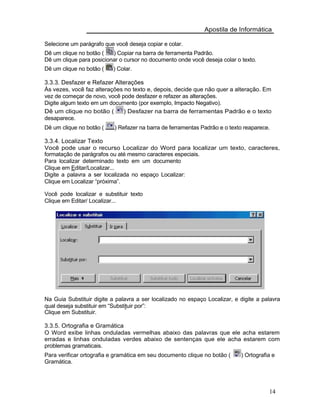 Apostila de Informática
Selecione um parágrafo que você deseja copiar e colar.
Dê um clique no botão ( ) Copiar na barra de ferramenta Padrão.
Dê um clique para posicionar o cursor no documento onde você deseja colar o texto.
Dê um clique no botão ( ) Colar.
3.3.3. Desfazer e Refazer Alterações
Às vezes, você faz alterações no texto e, depois, decide que não quer a alteração. Em
vez de começar de novo, você pode desfazer e refazer as alterações.
Digite algum texto em um documento (por exemplo, Impacto Negativo).
Dê um clique no botão ( ) Desfazer na barra de ferramentas Padrão e o texto
desaparece.
Dê um clique no botão ( ) Refazer na barra de ferramentas Padrão e o texto reaparece.
3.3.4. Localizar Texto
Você pode usar o recurso Localizar do Word para localizar um texto, caracteres,
formatação de parágrafos ou até mesmo caracteres especiais.
Para localizar determinado texto em um documento
Clique em Editar/Localizar...
Digite a palavra a ser localizada no espaço Localizar:
Clique em Localizar “próxima”.
Você pode localizar e substituir texto
Clique em Editar/ Localizar...
Na Guia Substituir digite a palavra a ser localizado no espaço Localizar, e digite a palavra
qual deseja substituir em “Substituir por”:
Clique em Substituir.
3.3.5. Ortografia e Gramática
O Word exibe linhas onduladas vermelhas abaixo das palavras que ele acha estarem
erradas e linhas onduladas verdes abaixo de sentenças que ele acha estarem com
problemas gramaticais.
Para verificar ortografia e gramática em seu documento clique no botão ( ) Ortografia e
Gramática.
14
 