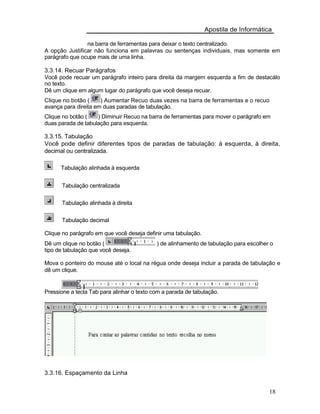Apostila de Informática
na barra de ferramentas para deixar o texto centralizado.
A opção Justificar não funciona em palavras ou sentenças individuais, mas somente em
parágrafo que ocupe mais de uma linha.
3.3.14. Recuar Parágrafos
Você pode recuar um parágrafo inteiro para direita da margem esquerda a fim de destacálo
no texto.
Dê um clique em algum lugar do parágrafo que você deseja recuar.
Clique no botão ( ) Aumentar Recuo duas vezes na barra de ferramentas e o recuo
avança para direita em duas paradas de tabulação.
Clique no botão ( ) Diminuir Recuo na barra de ferramentas para mover o parágrafo em
duas parada de tabulação para esquerda.
3.3.15. Tabulação
Você pode definir diferentes tipos de paradas de tabulação: à esquerda, à direita,
decimal ou centralizada.
Tabulação alinhada à esquerda
Tabulação centralizada
Tabulação alinhada à direita
Tabulação decimal
Clique no parágrafo em que você deseja definir uma tabulação.
Dê um clique no botão ( ) de alinhamento de tabulação para escolher o
tipo de tabulação que você deseja.
Mova o ponteiro do mouse até o local na régua onde deseja incluir a parada de tabulação e
dê um clique.
Pressione a tecla Tab para alinhar o texto com a parada de tabulação.
3.3.16. Espaçamento da Linha
18
 
