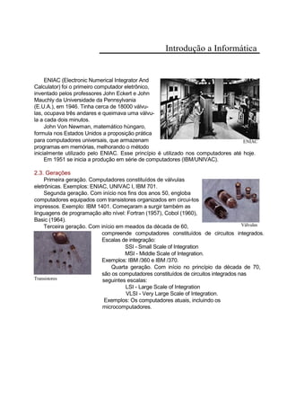 Introdução a Informática
ENIAC (Electronic Numerical Integrator And
Calculator) foi o primeiro computador eletrônico,
inventado pelos professores John Eckert e John
Mauchly da Universidade da Pennsylvania
(E.U.A.), em 1946. Tinha cerca de 18000 válvu-
las, ocupava três andares e queimava uma válvu-
la a cada dois minutos.
John Von Newman, matemático húngaro,
formula nos Estados Unidos a proposição prática
para computadores universais, que armazenam ENIAC
programas em memórias, melhorando o método
inicialmente utilizado pelo ENIAC. Esse princípio é utilizado nos computadores até hoje.
Em 1951 se inicia a produção em série de computadores (IBM/UNIVAC).
2.3. Gerações
Primeira geração. Computadores constituídos de válvulas
eletrônicas. Exemplos: ENIAC, UNIVAC I, IBM 701.
Segunda geração. Com início nos fins dos anos 50, engloba
computadores equipados com transistores organizados em circui-tos
impressos. Exemplo: IBM 1401. Começaram a surgir também as
linguagens de programação alto nível: Fortran (1957), Cobol (1960),
Basic (1964).
Terceira geração. Com início em meados da década de 60, Válvulas
compreende computadores constituídos de circuitos integrados.
Escalas de integração:
SSI - Small Scale of Integration
MSI - Middle Scale of Integration.
Exemplos: IBM /360 e IBM /370.
Quarta geração. Com início no princípio da década de 70,
são os computadores constituídos de circuitos integrados nas
Transistores seguintes escalas:
LSI - Large Scale of Integration
VLSI - Very Large Scale of Integration.
Exemplos: Os computadores atuais, incluindo os
microcomputadores.
 