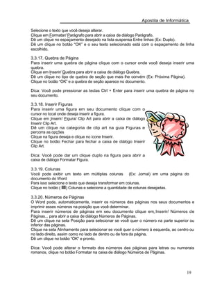 Apostila de Informática
Selecione o texto que você deseja alterar.
Clique em Formatar/ Parágrafo para abrir a caixa de diálogo Parágrafo.
Dê um clique no espaçamento desejado na lista suspensa Entre linhas (Ex: Duplo).
Dê um clique no botão “OK” e o seu texto selecionado está com o espaçamento de linha
escolhido.
3.3.17. Quebra de Página
Para inserir uma quebra de página clique com o cursor onde você deseja inserir uma
quebra.
Clique em Inserir/ Quebra para abrir a caixa de diálogo Quebra.
Dê um clique no tipo de quebra de seção que mais lhe convém (Ex: Próxima Página).
Clique no botão “OK” e a quebra de seção aparece no documento.
Dica: Você pode pressionar as teclas Ctrl + Enter para inserir uma quebra de página no
seu documento.
3.3.18. Inserir Figuras
Para inserir uma figura em seu documento clique com o
cursor no local onde deseja inserir a figura.
Clique em Inserir/ Figura/ Clip Art para abrir a caixa de diálogo
Inserir Clip Art.
Dê um clique na categoria de clip art na guia Figuras e
percorra as opções
Clique na figura deseja e clique no ícone Inserir.
Clique no botão Fechar para fechar a caixa de diálogo Inserir
Clip Art.
Dica: Você pode dar um clique duplo na figura para abrir a
caixa de diálogo Formatar Figura.
3.3.19. Colunas
Você pode exibir um texto em múltiplas colunas (Ex: Jornal) em uma página do
documento do Word
Para isso selecione o texto que deseja transformar em colunas.
Clique no botão ( ) Colunas e selecione a quantidade de colunas desejadas.
3.3.20. Números de Páginas
O Word pode, automaticamente, inserir os números das páginas nos seus documentos e
imprimir esses números na posição que você determinar.
Para inserir números de páginas em seu documento clique em Inserir/ Números de
Páginas... para abrir a caixa de diálogo Números de Páginas.
Dê um clique na seta Posição para selecionar se você quer o número na parte superior ou
inferior das páginas.
Clique na seta Alinhamento para selecionar se você quer o número à esquerda, ao centro ou
no lado direito, assim como no lado de dentro ou de fora da página.
Dê um clique no botão “OK“ e pronto.
Dica: Você pode alterar o formato dos números das páginas para letras ou numerais
romanos, clique no botão Formatar na caixa de diálogo Números de Páginas.
19
 