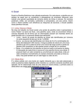 Apostila de Informática
4. Excel
Excel é a Planilha Eletrônica mais utilizada atualmente. Em certa época, a planilha era um
pedaço de papel que os contadores e planejadores de empresas utilizavam para
colocar uma grande quantidade de números dentro de linhas e colunas. Os números
poderiam, então, ser somados, subtraídos e comparados, uns aos outros. Assim
como o Word substitui com eficiência as máquinas de escrever, o Excel substitui
essas planilhas manuais.
4.1. Linha, Coluna e Célula
Na área de trabalho do Excel existe uma janela de planilha onde é apresentado o
nome Pasta1 na barra de título, uma planilha vazia, onde se encontram linhas e
colunas dispostas de tal forma que as informações possam ser inseridas dentro da
grade formada com o cruzamento desses dois elementos.
• Linha - dentro da janela da planilha as linhas são identificadas por números
no canto esquerdo da tela que vai de 1 a 65536.
• Coluna - as colunas são identificadas com letras de A à Z e combinações de
letras até totalizarem 256 colunas. A largura padrão da coluna em uma nova
planilha é de 8,43 e pode-se tornar uma coluna tão larga quanto a janela da
planilha (255 caracteres) ou tão estreita quanto a fração de um caractere.
• Célula - é a unidade de uma planilha na qual se insere e armazena os dados.
A interseção de cada linha e coluna em uma planilha forma uma célula. É
possível inserir um valor constante ou uma fórmula em cada célula, onde um
valor constante é normalmente um número (incluindo uma data ou hora) ou
texto, mas pode também ser um valor lógico ou valor de erro.
4.2. Célula Ativa
É a célula exibida com uma borda em negrito indicando que a ela está selecionada e
onde os próximos dados digitados serão inseridos ou o próximo comando escolhido será
aplicado. Se for selecionada mais de uma célula ao mesmo tempo, a primeira será é a
célula ativa e as outras serão destacadas na cor escura.
Célula
Ativa
22
 