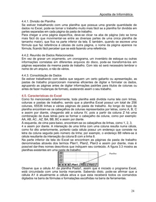 Apostila de Informática
4.4.1. Divisão de Planilha
Se estiver trabalhando com uma planilha que possua uma grande quantidade de
dados no Excel, pode-se tornar o trabalho muito mais fácil se a planilha for dividida em
partes separadas em cada página da pasta de trabalho.
Para chegar a uma página específica, deve-se clicar na aba de página (isto se torna
mais fácil do que movimentar-se entre as diversas partes de uma única planilha de
tamanho maior), que fica na parte inferior da tela. E também, quando se escreve uma
fórmula que faz referência à células de outra página, o nome da página aparece na
fórmula, ficando fácil perceber que se está fazendo uma referência.
4.4.2. Reunião de Dados Relacionados
Em vez de gravar um orçamento, um cronograma, um inventário de estoque ou outras
informações correlatas em diferentes arquivos do disco, pode-se transformá-los em
páginas separadas da mesma pasta de trabalho. Com isto só será necessário lembrar o
nome de um arquivo, e não de vários.
4.4.3. Consolidação de Dados
Se estiver trabalhando com dados que seguem um certo gabarito ou apresentação, as
pastas de trabalho proporcionam maneiras eficientes de digitar e formatar os dados,
agrupando as páginas antes de digitar informações padrões para títulos de colunas ou
antes de fazer mudanças de formato, acelerando assim o seu trabalho.
4.5. Características do Excel
Como foi mencionado anteriormente, toda planilha está dividida numa tela com linhas,
colunas e pastas de trabalho, sendo que a planilha Excel possui um total de 256
colunas, 65536 linhas e várias páginas de pasta de trabalho. Ao longo do topo da
planilha encontram-se os cabeçalhos de colunas representados por letras, como A, B, C
e assim por diante, chegando até a coluna IV, pois a partir da coluna Z há uma
combinação de duas letras para se formar o cabeçalho da coluna, como por exemplo:
AA, AB, AC...AZ, BA, BB, BC e assim por diante.
À esquerda, de cima para baixo, encontram-se os cabeçalhos de linhas, como 1, 2, 3,
4 e assim por diante. A interseção de uma linha com uma coluna resulta numa célula,
como foi dito anteriormente, portanto cada célula possui um endereço que consiste na
letra da coluna seguida pelo número da linha; por exemplo, o endereço B8 refere-se à
célula resultante da interseção da coluna B com a linha 8.
Na parte inferior da tela do Excel se encontram as páginas da pasta de trabalho
denominadas através dos termos Plan1, Plan2, Plan3 e assim por diante, mas é
possível dar-lhes nomes descritivos que indiquem seu conteúdo. A figura 3.3 mostra as
planilhas existentes em uma pasta de trabalho:
Planilhas
Observe que a célula A1 da planilha Pasta1, assim que é iniciado o programa Excel,
está circundada com uma borda marcante. Sabendo disto, pode-se afirmar que a
célula A1 é atualmente a célula ativa e que esta receberá todos os comandos
digitados na barra de fórmulas e formatações escolhidas na barra de ferramentas.
24
 