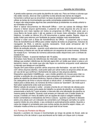 Apostila de Informática
A janela exibe apenas uma parte da planilha de cada vez. Para ver linhas e colunas que
não estão visíveis, deve-se rolar a planilha na tela através das barras de rolagem
horizontal e vertical que se encontram na base da janela e à direita respectivamente, ou
utilizar as teclas de movimentação que serão comentadas posteriormente.
A seguir são relacionadas algumas das características já existentes na versão anterior e
as novidades do Excel:
Abrir e salvar documentos do Microsoft Office - com as caixas de diálogo Abrir
arquivo e Salvar arquivo aprimorados, é possível ver mais arquivos de uma só vez e
acessá-los com mais rapidez em todos os programas do Office. Você pode usar a
nova Barra de locais para ir até as pastas e os locais mais utilizados, clicando em
Histórico. Lá estão os últimos 20 a 50 documentos e pastas usados. Depois, clique no
botão Voltar para retornar com facilidade às pastas visitadas mais recentemente.
Coletar e colar com a Área de transferência do Office - é possível usar a nova
Área de transferência do Office para coletar objetos de todos os programas, inclusive do
navegador da Web, e colá-los quando necessário. Você pode armazenar até 12
objetos na Área de transferência do Office.
Modo de exibição através - quando você seleciona células com texto em cores, a cor
permanece a mesma em vez de ser exibida em um esquema de cores inversas. Símbolo
da moeda Euro - formatos de números adicionais estão disponíveis com o símbolo da
moeda Euro.
Desfazer múltiplo - é possível desfazer até 16 ações.
Entradas mais fáceis de referências de intervalo nas caixas de diálogo - caixas de
diálogo que aceitam referências de intervalo agora têm um botão que reduz a caixa a um
tamanho menor, de modo que ela não fique no caminho enquanto você seleciona
o intervalo que deseja em sua planilha.
Opção Sim para todos quando vários arquivos são fechados - ao sair do Excel
com vários arquivos abertos, você pode optar por salvar todos os arquivos antes de sair,
em vez de ter que confirmar o fechamento de cada um dos arquivos abertos.
Dispositivo apontador IntelliMouse - use o botão giratório do mouse para rolar ou
ampliar a exibição de uma planilha e para pesquisar para cima e para baixo nos
dados de relatórios de tabela dinâmica, tópicos e listas sub-totalizadas.
Os cabeçalhos de linha e coluna indicam a célula ativa - à medida que você move o
realce para a célula ativa, os números de linha e coluna se "acendem", de modo que é
fácil saber exatamente onde você se encontra.
Melhor edição de arrastar e soltar - arraste a borda de um intervalo de células para
mover o intervalo para outra pasta de trabalho ou janela de planilha, ou mantenha
pressionada a tecla ALT para arrastar o intervalo até uma tabulação de planilha na
mesma pasta de trabalho. Quando você arrasta um intervalo com o botão direito do
mouse, é exibido um menu de atalho com as opções de cópia e colagem exibidas.
Exibir comentários e indicadores de linha e coluna - quando o ponteiro é deixado
sobre uma célula com um indicador de comentário (um triângulo vermelho no canto
superior direito de uma célula), o seu conteúdo é automaticamente exibido. Quando a
caixa de rolagem é arrastada para que outras partes da planilha sejam vistas, um
indicador mostra a linha ou a coluna para a qual você irá se mover.
4.6. Formas do Ponteiro do Mouse
Quando o ponteiro do mouse é movimentado ao longo da janela do Excel, este se
transforma a fim de indicar o que acontecerá se for dado um clique com o mouse
25
 