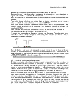 Apostila de Informática
A seguir serão descritos os elementos que compõem a tela de abertura:
Caixa de Nomes - esta área exibe a localização da célula ativa, o nome da célula ou
objetos selecionados e o tamanho de uma seleção.
Barra de Fórmulas - é usada para inserir ou editar dados em células de planilhas ou em
gráficos.
Para incluir dados, selecione uma célula, digite os dados e selecione com o mouse a
caixa de entrada da barra de fórmula (√) ou pressione ENTER.
Para editar dados, selecione a barra de fórmula com o mouse ou pressione F2. Em
seguida, digite as alterações e selecione com o mouse a caixa de entrada, ou
pressione ENTER.
Para cancelar as alterações, pressione o botão do mouse sobre a caixa de
cancelamento da barra de fórmula (X) ou pressione ESC.
A seguir são mostradas a Caixa de Nomes e a Barra de Fórmulas com seus
respectivos botões para que se possa conhecer o ponto em deve ser clicado o mouse
para a devida operação desejada.
Caixa de
Nomes Cancelar Confirmar Barra de Fórmulas
Barra de Status - esta barra está localizada na parte inferior da tela do Excel onde são
exibidas as informações sobre o comando atualmente selecionado e o estado atual da
área de trabalho. O lado direito da barra de status mostra se as teclas CAPS LOCK, NUM
LOCK e SCROLL LOCK estão ativadas ou não.
4.7.1. Utilização das Barras de Ferramentas
O Excel personaliza automaticamente os menus e barras de ferramentas com base na
freqüência com que sãos utilizados os comandos. Ao iniciar o Excel pela primeira vez,
os comandos mais comuns aparecerão. Conforme o trabalho com Excel, os menus e
barras de ferramentas serão personalizados — o Excel passará a mostrar nos menus
e barras de ferramentas apenas os comandos e botões usados com mais freqüência.
Para procurar um comando que não são utilizados com freqüência ou que nunca
tenha usado antes, clique nas setas situadas na parte inferior do menu ou clique
duas vezes no menu para expandi-lo. Ao expandir um menu, fará com que todos os
outros menus sejam expandidos até que se clique em um comando ou execute outra
ação. Quando um comando é utilizado no menu expandido, ele será adicionado
imediatamente à verão personalizada (curta) do menu. Se parar de usar o comando
por um tempo, o Excel deixará de exibi-lo. Se preferir, o usuário poderá determinar
que o Excel sempre exiba o conjunto completo de comandos de cada menu.
27
 