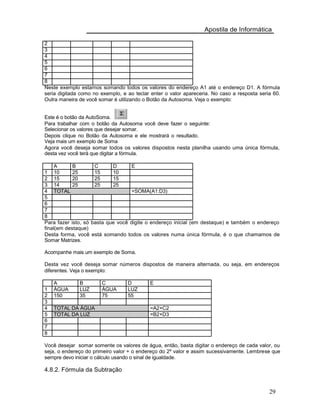 Apostila de Informática
2
3
4
5
6
7
8
Neste exemplo estamos somando todos os valores do endereço A1 até o endereço D1. A fórmula
seria digitada como no exemplo, e ao teclar enter o valor apareceria. No caso a resposta seria 60.
Outra maneira de você somar é utilizando o Botão da Autosoma. Veja o exemplo:
Este é o botão da AutoSoma.
Para trabalhar com o botão da Autosoma você deve fazer o seguinte:
Selecionar os valores que desejar somar.
Depois clique no Botão da Autosoma e ele mostrará o resultado.
Veja mais um exemplo de Soma
Agora você deseja somar todos os valores dispostos nesta planilha usando uma única fórmula,
desta vez você terá que digitar a fórmula.
A B C D E
1 10 25 15 10
2 15 20 25 15
3 14 25 25 25
4 TOTAL =SOMA(A1:D3)
5
6
7
8
Para fazer isto, só basta que você digite o endereço inicial (em destaque) e também o endereço
final(em destaque)
Desta forma, você está somando todos os valores numa única fórmula, é o que chamamos de
Somar Matrizes.
Acompanhe mais um exemplo de Soma.
Desta vez você deseja somar números dispostos de maneira alternada, ou seja, em endereços
diferentes. Veja o exemplo:
A B C D E
1 ÁGUA LUZ ÁGUA LUZ
2 150 35 75 55
3
4 TOTAL DA ÁGUA =A2+C2
5 TOTAL DA LUZ =B2+D3
6
7
8
Você desejar somar somente os valores de água, então, basta digitar o endereço de cada valor, ou
seja, o endereço do primeiro valor + o endereço do 2º valor e assim sucessivamente. Lembrese que
sempre devo iniciar o cálculo usando o sinal de igualdade.
4.8.2. Fórmula da Subtração
29
 