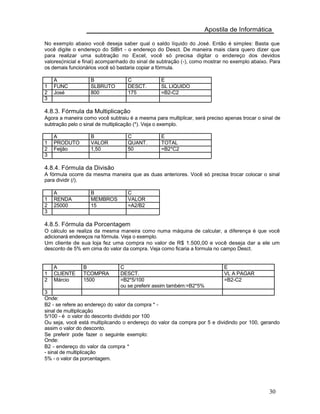 Apostila de Informática
No exemplo abaixo você deseja saber qual o saldo líquido do José. Então é simples: Basta que
você digite o endereço do SlBrt - o endereço do Desct. De maneira mais clara quero dizer que
para realizar uma subtração no Excel, você só precisa digitar o endereço dos devidos
valores(inicial e final) acompanhado do sinal de subtração (-), como mostrar no exemplo abaixo. Para
os demais funcionários você só bastaria copiar a fórmula.
A B C E
1 FUNC SLBRUTO DESCT. SL LIQUIDO
2 José 800 175 =B2-C2
3
4.8.3. Fórmula da Multiplicação
Agora a maneira como você subtraiu é a mesma para multiplicar, será preciso apenas trocar o sinal de
subtração pelo o sinal de multiplicação (*). Veja o exemplo.
A B C E
1 PRODUTO VALOR QUANT. TOTAL
2 Feijão 1,50 50 =B2*C2
3
4.8.4. Fórmula da Divisão
A fórmula ocorre da mesma maneira que as duas anteriores. Você só precisa trocar colocar o sinal
para dividir (/).
A B C
1 RENDA MEMBROS VALOR
2 25000 15 =A2/B2
3
4.8.5. Fórmula da Porcentagem
O cálculo se realiza da mesma maneira como numa máquina de calcular, a diferença é que você
adicionará endereços na fórmula. Veja o exemplo.
Um cliente de sua loja fez uma compra no valor de R$ 1.500,00 e você deseja dar a ele um
desconto de 5% em cima do valor da compra. Veja como ficaria a formula no campo Desct.
A B C E
1 CLIENTE TCOMPRA DESCT. VL A PAGAR
2 Márcio 1500 =B2*5/100 =B2-C2
ou se preferir assim também:=B2*5%
3
Onde:
B2 - se refere ao endereço do valor da compra * -
sinal de multiplicação
5/100 - é o valor do desconto dividido por 100
Ou seja, você está multiplicando o endereço do valor da compra por 5 e dividindo por 100, gerando
assim o valor do desconto.
Se preferir pode fazer o seguinte exemplo:
Onde:
B2 - endereço do valor da compra *
- sinal de multiplicação
5% - o valor da porcentagem.
30
 