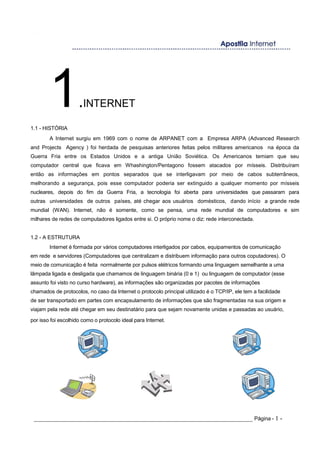 1.INTERNET
1.1 - HISTÓRIA
A Internet surgiu em 1969 com o nome de ARPANET com a Empresa ARPA (Advanced Research
and Projects Agency ) foi herdada de pesquisas anteriores feitas pelos militares americanos na época da
Guerra Fria entre os Estados Unidos e a antiga União Soviética. Os Americanos temiam que seu
computador central que ficava em Whashington/Pentagono fossem atacados por mísseis. Distribuíram
então as informações em pontos separados que se interligavam por meio de cabos subterrâneos,
melhorando a segurança, pois esse computador poderia ser extinguido a qualquer momento por mísseis
nucleares, depois do fim da Guerra Fria, a tecnologia foi aberta para universidades que passaram para
outras universidades de outros países, até chegar aos usuários domésticos, dando início a grande rede
mundial (WAN). Internet, não é somente, como se pensa, uma rede mundial de computadores e sim
milhares de redes de computadores ligados entre si. O próprio nome o diz: rede interconectada.
1.2 - A ESTRUTURA
Internet é formada por vários computadores interligados por cabos, equipamentos de comunicação
em rede e servidores (Computadores que centralizam e distribuem informação para outros coputadores). O
meio de comunicação é feita normalmente por pulsos elétricos formando uma linguagem semelhante a uma
lâmpada ligada e desligada que chamamos de linguagem binária (0 e 1) ou linguagem de computador (esse
assunto foi visto no curso hardware), as informações são organizadas por pacotes de informações
chamados de protocolos, no caso da Internet o protocolo principal utilizado é o TCP/IP, ele tem a facilidade
de ser transportado em partes com encapsulamento de informações que são fragmentadas na sua origem e
viajam pela rede até chegar em seu destinatário para que sejam novamente unidas e passadas ao usuário,
por isso foi escolhido como o protocolo ideal para Internet.
_____________________________________________________________________ Página - 1 -
 